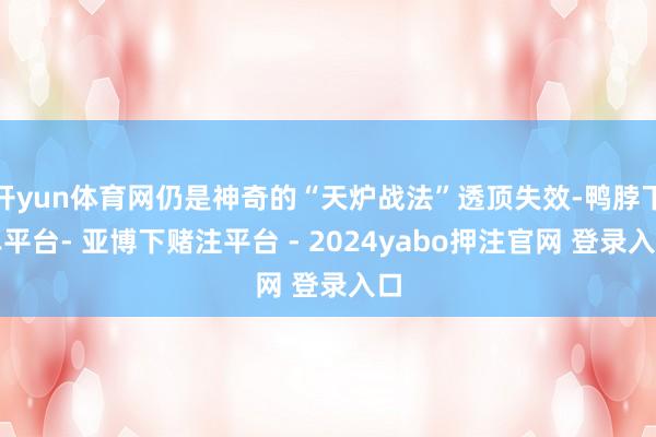 开yun体育网仍是神奇的“天炉战法”透顶失效-鸭脖下单平台- 亚博下赌注平台 - 2024yabo押注官网 登录入口
