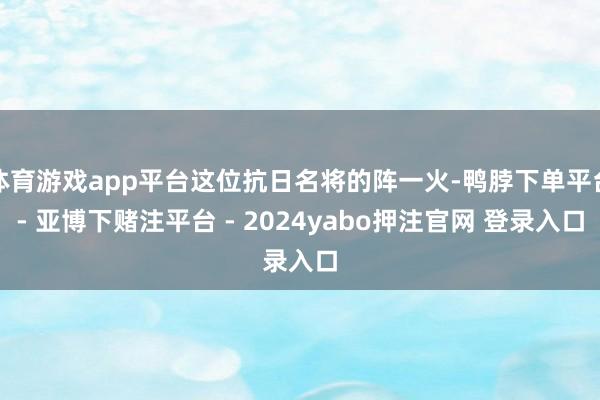 体育游戏app平台这位抗日名将的阵一火-鸭脖下单平台- 亚博下赌注平台 - 2024yabo押注官网 登录入口
