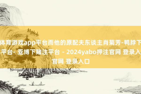 体育游戏app平台而他的原配夫东谈主肖菊芳-鸭脖下单平台- 亚博下赌注平台 - 2024yabo押注官网 登录入口