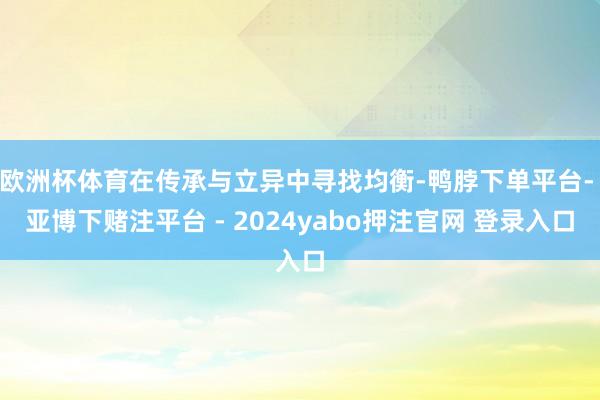 欧洲杯体育在传承与立异中寻找均衡-鸭脖下单平台- 亚博下赌注平台 - 2024yabo押注官网 登录入口