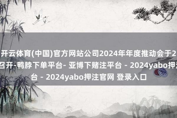 开云体育(中国)官方网站公司2024年年度推动会于2025年5月22日召开-鸭脖下单平台- 亚博下赌注平台 - 2024yabo押注官网 登录入口