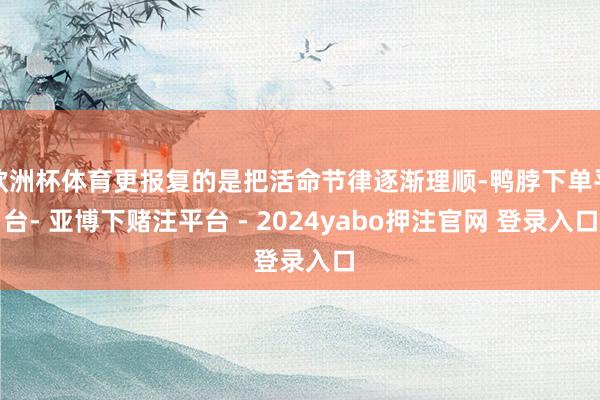 欧洲杯体育更报复的是把活命节律逐渐理顺-鸭脖下单平台- 亚博下赌注平台 - 2024yabo押注官网 登录入口