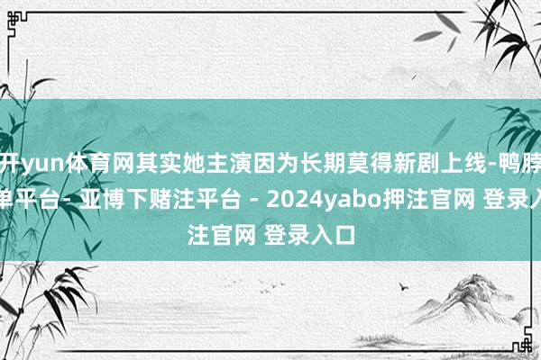 开yun体育网其实她主演因为长期莫得新剧上线-鸭脖下单平台- 亚博下赌注平台 - 2024yabo押注官网 登录入口