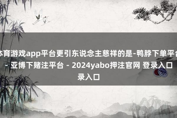 体育游戏app平台更引东说念主慈祥的是-鸭脖下单平台- 亚博下赌注平台 - 2024yabo押注官网 登录入口