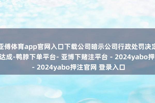 亚傅体育app官网入口下载公司暗示公司行政处罚决定所涉事项已整改达成-鸭脖下单平台- 亚博下赌注平台 - 2024yabo押注官网 登录入口